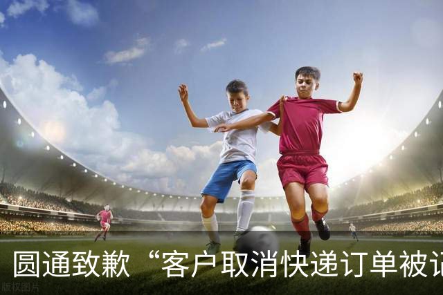 圆通致歉“客户取消快递订单被记为投诉”事件：不存在“咨询即处罚”等情况，将强化管理和培训